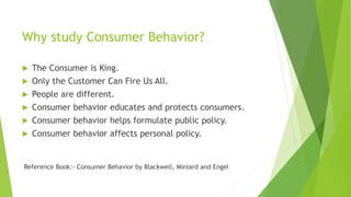 Why study Consumer Behavior?
 The Consumer is King.
 Only the Customer Can Fire Us All.
 People are different.
 Consumer behavior educates and protects consumers.
 Consumer behavior helps formulate public policy.
 Consumer behavior affects personal policy.
Reference Book:- Consumer Behavior by Blackwell, Miniard and Engel
 
