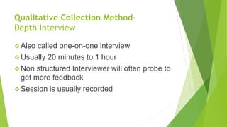 Qualitative Collection Method-
Depth Interview
 Also called one-on-one interview
 Usually 20 minutes to 1 hour
 Non structured Interviewer will often probe to
get more feedback
 Session is usually recorded
 