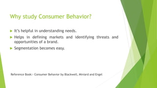 Why study Consumer Behavior?
 It’s helpful in understanding needs.
 Helps in defining markets and identifying threats and
opportunities of a brand.
 Segmentation becomes easy.
Reference Book:- Consumer Behavior by Blackwell, Miniard and Engel
 