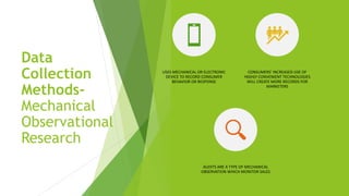Data
Collection
Methods-
Mechanical
Observational
Research
USES MECHANICAL OR ELECTRONIC
DEVICE TO RECORD CONSUMER
BEHAVIOR OR RESPONSE
CONSUMERS’ INCREASED USE OF
HIGHLY CONVENIENT TECHNOLOGIES
WILL CREATE MORE RECORDS FOR
MARKETERS
AUDITS ARE A TYPE OF MECHANICAL
OBSERVATION WHICH MONITOR SALES
 