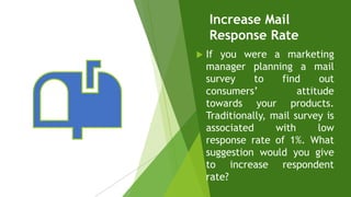 Increase Mail
Response Rate
 If you were a marketing
manager planning a mail
survey to find out
consumers’ attitude
towards your products.
Traditionally, mail survey is
associated with low
response rate of 1%. What
suggestion would you give
to increase respondent
rate?
 
