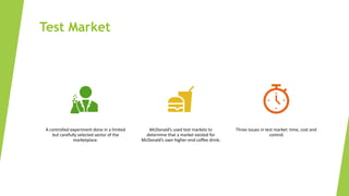 Test Market
A controlled experiment done in a limited
but carefully selected sector of the
marketplace.
McDonald’s used test markets to
determine that a market existed for
McDonald’s own higher-end coffee drink.
Three issues in test market: time, cost and
control
 
