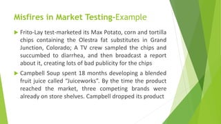Misfires in Market Testing-Example
 Frito-Lay test-marketed its Max Potato, corn and tortilla
chips containing the Olestra fat substitutes in Grand
Junction, Colorado; A TV crew sampled the chips and
succumbed to diarrhea, and then broadcast a report
about it, creating lots of bad publicity for the chips
 Campbell Soup spent 18 months developing a blended
fruit juice called “Juiceworks”. By the time the product
reached the market, three competing brands were
already on store shelves. Campbell dropped its product
 