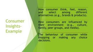 Consumer
Insights-
Example
How consumer think, feel, reason,
and select among different
alternatives (e.g., brands & products).
How consumers are influenced by
their environment (e.g., culture,
family, peer groups, and media).
The behaviour of consumer while
shopping or making any choice
decisions.
 