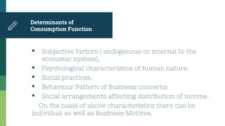 Determinants of
Consumption Function
▪ Subjective factors ( endogenous or internal to the
economic system).
▪ Psychological characteristics of human nature.
▪ Social practices.
▪ Behaviour Pattern of Business concerns
▪ Social arrangements affecting distribution of income.
On the basis of above characteristics there can be
individual as well as Business Motives.
11
 