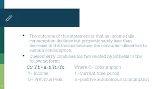 ▪ The outcome of this statement is that as income falls
consumption declines but proportionately less than
decrease in the income because the consumer disserves to
sustain consumption.
▪ Duesenberry combines his two related hypothesis in the
following form;
Ct/ Y t = a-b Yt /Yo Where C- Consumption
Y- Income t -Current time period
O- Previous Peak a -positive autonomous consumption
14
 