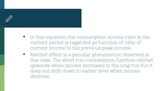 ▪ In this equation, the consumption income ratio in the
current period is regarded as function of ratio of
current income to the previous peak income.
▪ Ratchet effect is a peculiar phenomenon observed in
this case. The short run consumption function ratchet
upwards when income increases in the long run but it
does not shift down to earlier level when income
declines.
15
 