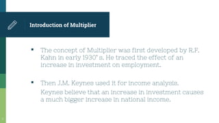 Introduction of Multiplier
▪ The concept of Multiplier was first developed by R.F.
Kahn in early 1930` s. He traced the effect of an
increase in investment on employment.
▪ Then J.M. Keynes used it for income analysis.
Keynes believe that an increase in investment causes
a much bigger increase in national income.
17
 
