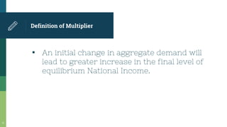 Definition of Multiplier
▪ An initial change in aggregate demand will
lead to greater increase in the final level of
equilibrium National Income.
18
 