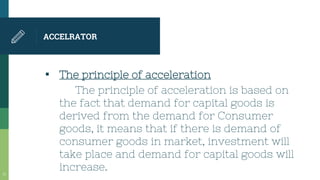 ACCELRATOR
▪ The principle of acceleration
The principle of acceleration is based on
the fact that demand for capital goods is
derived from the demand for Consumer
goods, it means that if there is demand of
consumer goods in market, investment will
take place and demand for capital goods will
increase.31
 