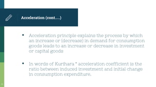 Acceleration (cont.…)
▪ Acceleration principle explains the process by which
an increase or (decrease) in demand for consumption
goods leads to an increase or decrease in investment
or capital goods
▪ In words of Kurihara “ acceleration coefficient is the
ratio between induced investment and initial change
in consumption expenditure.
32
 