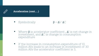 Acceleration (cont.…)
▪ Symbolically β = ΔI/ ΔC
▪ Where β is accelerator coefficient , ΔI is net change in
investment, and ΔC is change in consumption
expenditure
▪ If the increase in consumption expenditure of 10
million Afs leads to an increase in investment of 30
million Afs the accelerator coefficient is 3.
33
 