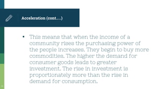 Acceleration (cont.…)
▪ This means that when the income of a
community rises the purchasing power of
the people increases. They begin to buy more
commodities. The higher the demand for
consumer goods leads to greater
investment. The rise in investment is
proportionately more than the rise in
demand for consumption.
34
 