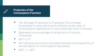 Properties of the
Consumption Function
▪ The Average Propensity to Consume: The average
propensity to consume may be defined as the ratio of
consumption expenditure to any particular level of income.
▪ Expressed as percentage or proportion of income
consumed.
▪ APC= C/Y
▪ APC declines as income increases because the proportion of
income spent on consumption decreases.
▪ APS = 1- APC
6
 