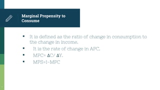 Marginal Propensity to
Consume
▪ It is defined as the ratio of change in consumption to
the change in income.
▪ It is the rate of change in APC.
▪ MPC= ΔC/ ΔY.
▪ MPS=1-MPC
7
 