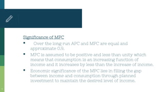 Significance of MPC
▪ Over the long run APC and MPC are equal and
approximate 0.9.
▪ MPC is assumed to be positive and less than unity which
means that consumption is an increasing function of
income and it increases by less than the increase of income.
▪ Economic significance of the MPC lies in filling the gap
between income and consumption through planned
investment to maintain the desired level of income.
8
 