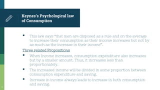 Keynes’s Psychological law
of Consumption
▪ This law says “that men are disposed as a rule and on the average
to increase their consumption as their income increases but not by
as much as the increase in their income”.
Three related Propositions
▪ When Income increases, consumption expenditure also increases
but by a smaller amount. Thus, it increases less than
proportionately.
▪ The increased income will be divided in some proportion between
consumption expenditure and saving.
▪ Increase in income always leads to increase in both consumption
and saving.
9
 