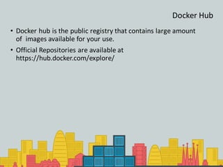 Docker Hub
• Docker hub is the public registry that contains large amount
of images available for your use.
• Official Repositories are available at
https://hub.docker.com/explore/
 