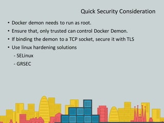 Quick Security Consideration
• Docker demon needs to run as root.
• Ensure that, only trusted can control Docker Demon.
• If binding the demon to a TCP socket, secure it with TLS
• Use linux hardening solutions
- SELinux
- GRSEC
 