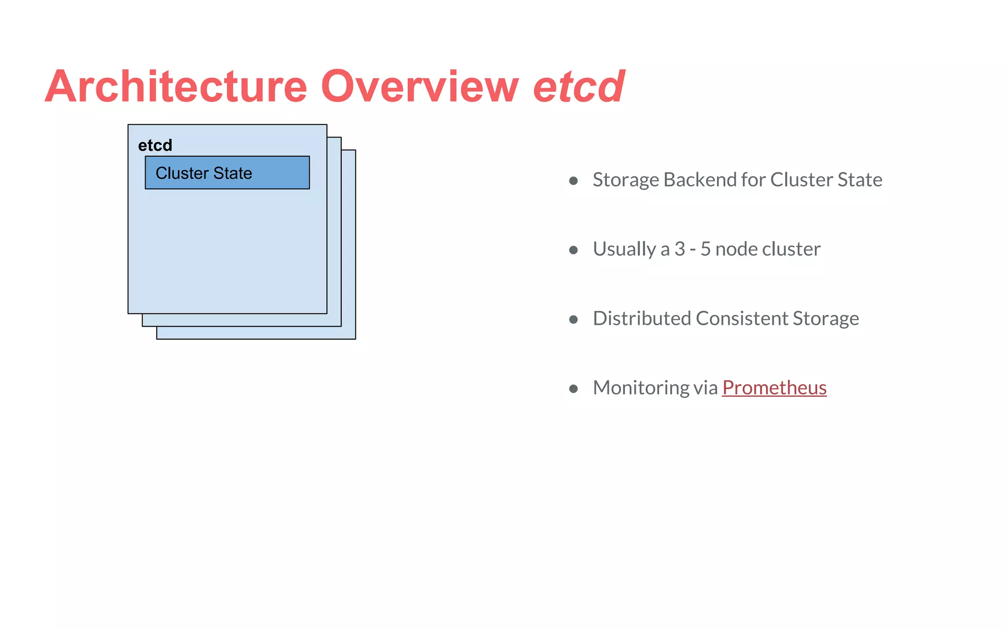 Architecture Overview etcd
etcd
Cluster State ● Storage Backend for Cluster State
● Usually a 3 - 5 node cluster
● Distributed Consistent Storage
● Monitoring via Prometheus
 