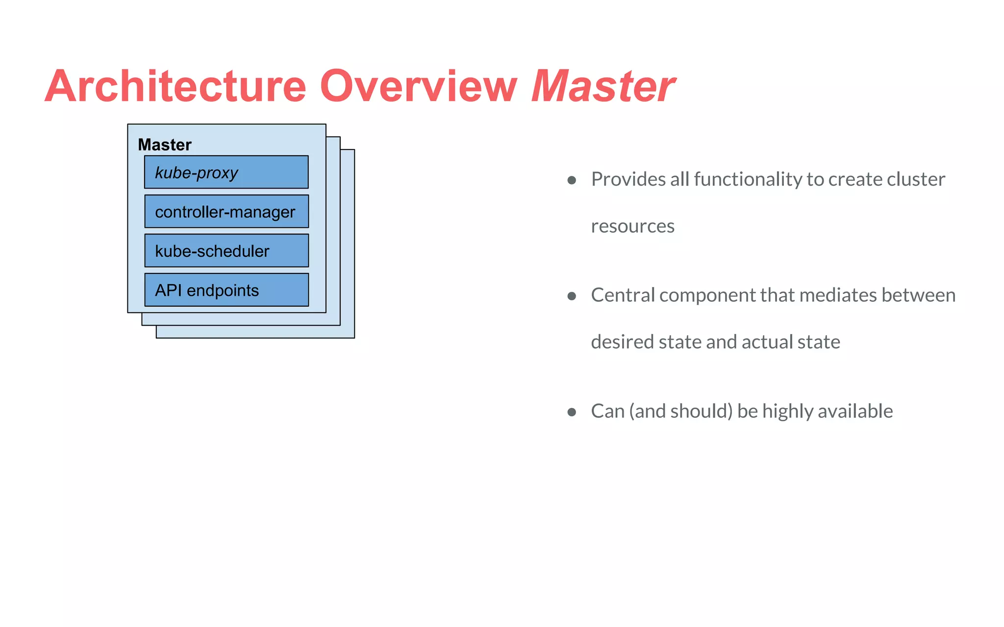 Architecture Overview Master
Master
kube-scheduler
controller-manager
API endpoints
kube-proxy ● Provides all functionality to create cluster
resources
● Central component that mediates between
desired state and actual state
● Can (and should) be highly available
 