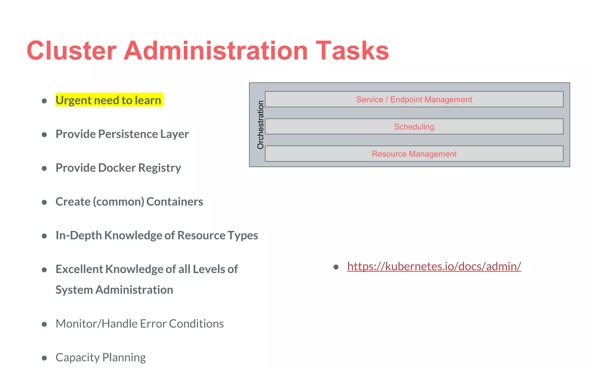 Orchestration
Service / Endpoint Management
Scheduling
Resource Management
Cluster Administration Tasks
● Urgent need to learn
● Provide Persistence Layer
● Provide Docker Registry
● Create (common) Containers
● In-Depth Knowledge of Resource Types
● Excellent Knowledge of all Levels of
System Administration
● Monitor/Handle Error Conditions
● Capacity Planning
● https://kubernetes.io/docs/admin/
 