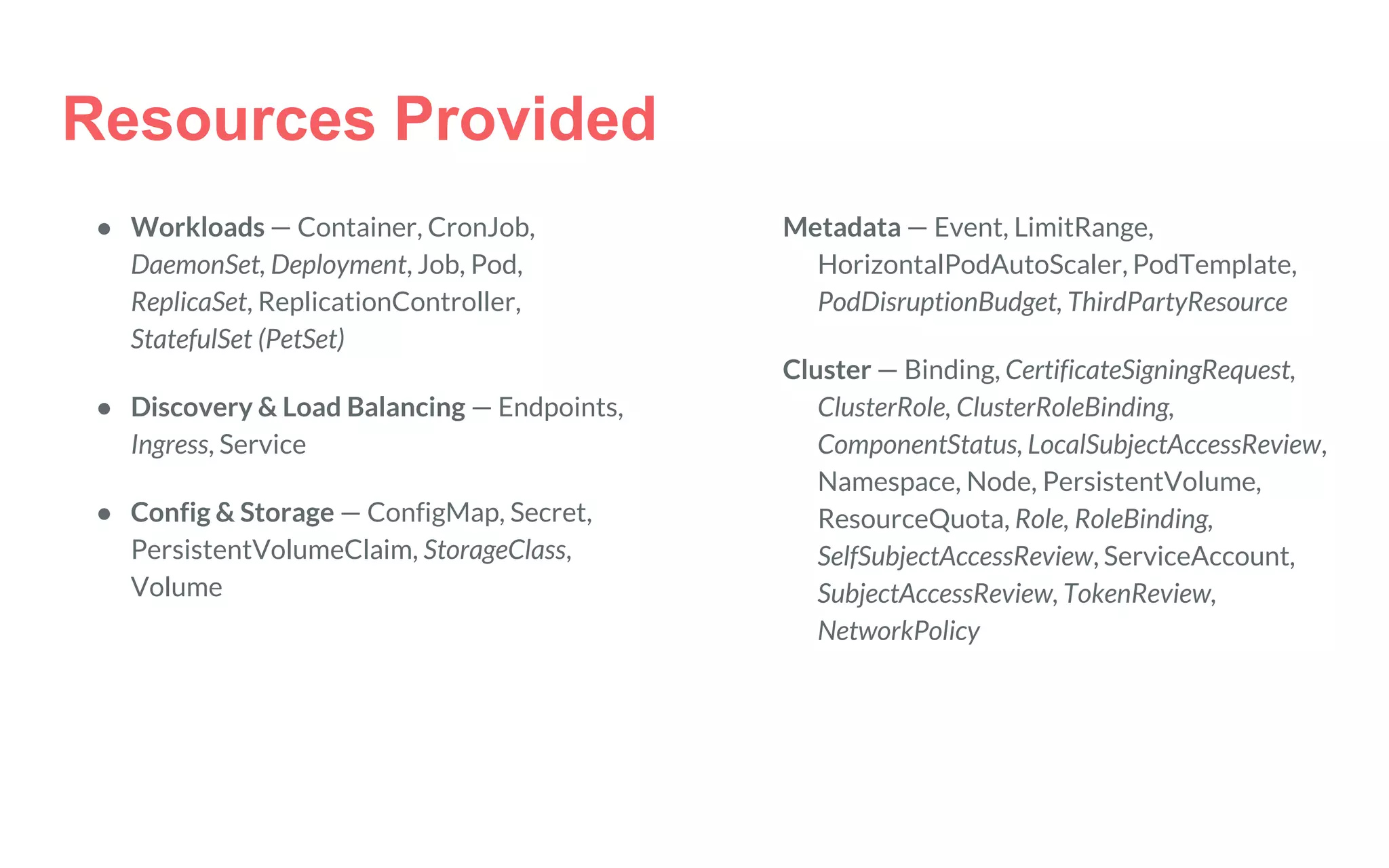 Resources Provided
● Workloads — Container, CronJob,
DaemonSet, Deployment, Job, Pod,
ReplicaSet, ReplicationController,
StatefulSet (PetSet)
● Discovery & Load Balancing — Endpoints,
Ingress, Service
● Config & Storage — ConfigMap, Secret,
PersistentVolumeClaim, StorageClass,
Volume
Metadata — Event, LimitRange,
HorizontalPodAutoScaler, PodTemplate,
PodDisruptionBudget, ThirdPartyResource
Cluster — Binding, CertificateSigningRequest,
ClusterRole, ClusterRoleBinding,
ComponentStatus, LocalSubjectAccessReview,
Namespace, Node, PersistentVolume,
ResourceQuota, Role, RoleBinding,
SelfSubjectAccessReview, ServiceAccount,
SubjectAccessReview, TokenReview,
NetworkPolicy
 