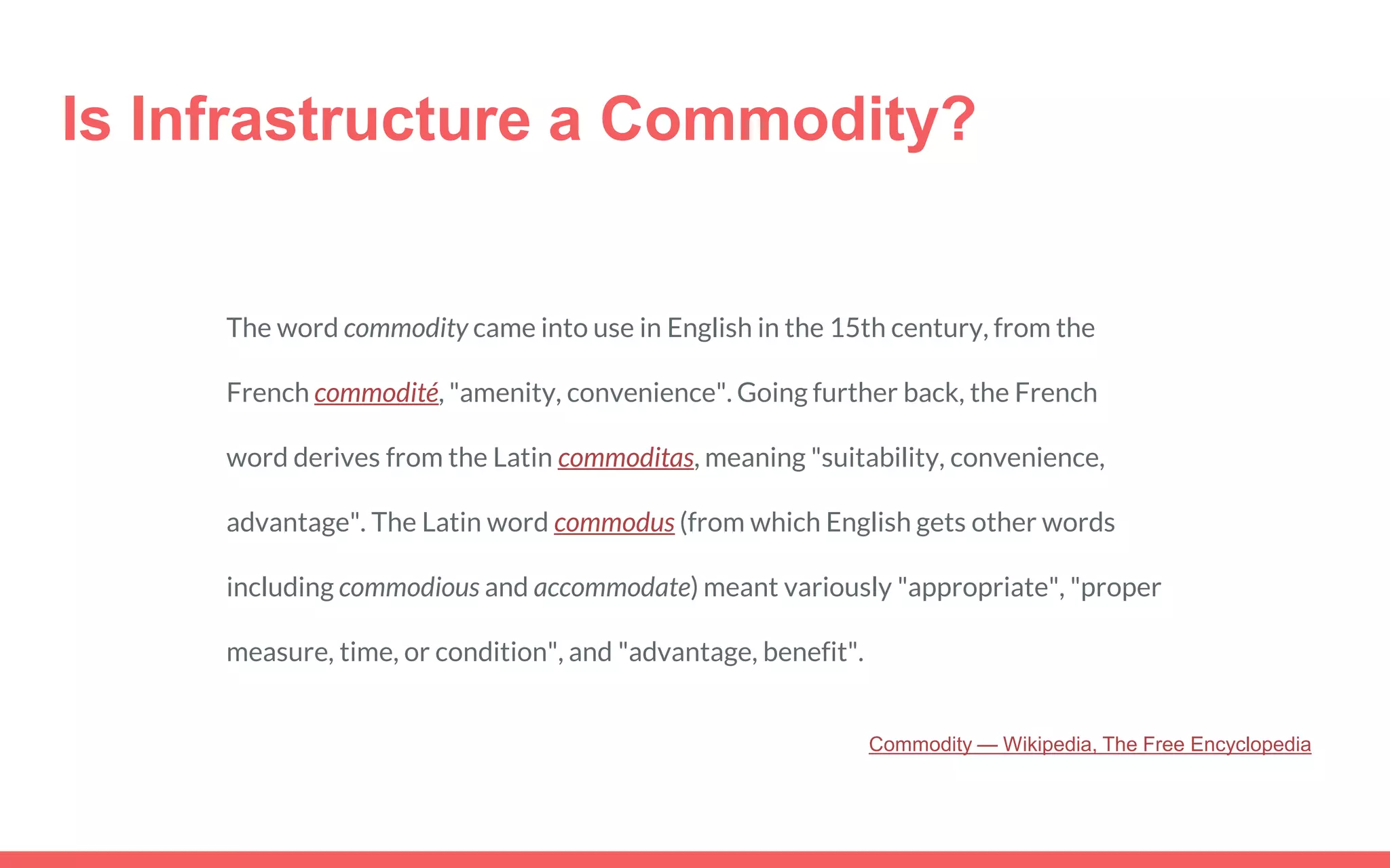 Is Infrastructure a Commodity?
The word commodity came into use in English in the 15th century, from the
French commodité, "amenity, convenience". Going further back, the French
word derives from the Latin commoditas, meaning "suitability, convenience,
advantage". The Latin word commodus (from which English gets other words
including commodious and accommodate) meant variously "appropriate", "proper
measure, time, or condition", and "advantage, benefit".
Commodity — Wikipedia, The Free Encyclopedia
 