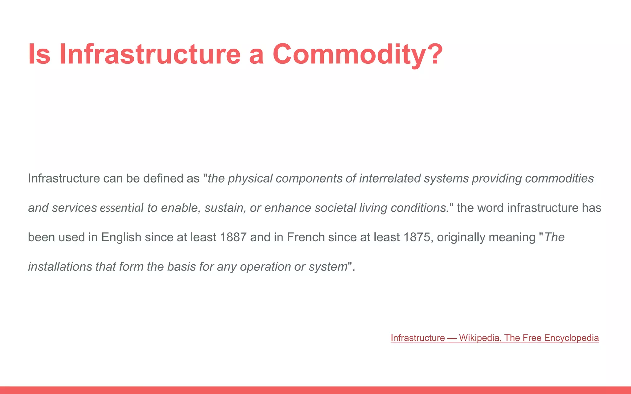 Infrastructure can be defined as "the physical components of interrelated systems providing commodities
and services essential to enable, sustain, or enhance societal living conditions." the word infrastructure has
been used in English since at least 1887 and in French since at least 1875, originally meaning "The
installations that form the basis for any operation or system".
Is Infrastructure a Commodity?
Infrastructure — Wikipedia, The Free Encyclopedia
 