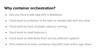 Why container orchestration?
● Say you have a web app with a database
● You’d want a container to be able to reliably talk with the other
● You’d want to have multiple replicas running
● You’d want to load balance it
● You’d want to distribute them across different systems
● One instance of some container shouldn’t take entire app down
 