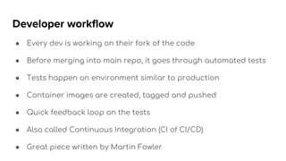 Developer workflow
● Every dev is working on their fork of the code
● Before merging into main repo, it goes through automated tests
● Tests happen on environment similar to production
● Container images are created, tagged and pushed
● Quick feedback loop on the tests
● Also called Continuous Integration (CI of CI/CD)
● Great piece written by Martin Fowler
 