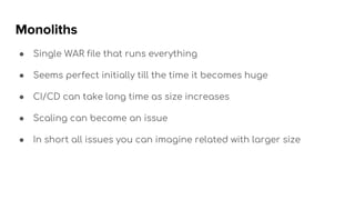 Monoliths
● Single WAR file that runs everything
● Seems perfect initially till the time it becomes huge
● CI/CD can take long time as size increases
● Scaling can become an issue
● In short all issues you can imagine related with larger size
 