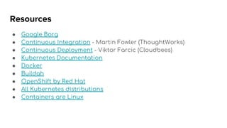 Resources
● Google Borg
● Continuous Integration - Martin Fowler (ThoughtWorks)
● Continuous Deployment - Viktor Farcic (Cloudbees)
● Kubernetes Documentation
● Docker
● Buildah
● OpenShift by Red Hat
● All Kubernetes distributions
● Containers are Linux
 