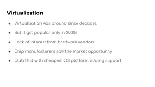 Virtualization
● Virtualization was around since decades
● But it got popular only in 2000s
● Lack of interest from hardware vendors
● Chip manufacturers saw the market opportunity
● Club that with cheapest OS platform adding support
 