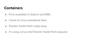 Containers
● First available in Solaris and BSD
● Came to Linux somewhat later
● Docker made them really easy
● In a way, Linux and Docker made them popular
 