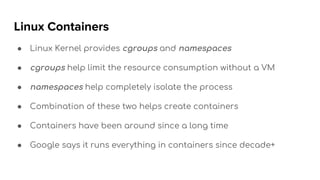 Linux Containers
● Linux Kernel provides cgroups and namespaces
● cgroups help limit the resource consumption without a VM
● namespaces help completely isolate the process
● Combination of these two helps create containers
● Containers have been around since a long time
● Google says it runs everything in containers since decade+
 