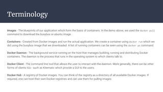 Terminology
Images - The blueprints of our application which form the basis of containers. In the demo above, we used the docker pull
command to download the busybox or ubuntu image.
Containers - Created from Docker images and run the actual application. We create a container using docker run which we
did using the busybox image that we downloaded. A list of running containers can be seen using the docker ps command.
Docker Daemon - The background service running on the host that manages building, running and distributing Docker
containers. The daemon is the process that runs in the operating system to which clients talk to.
Docker Client - The command line tool that allows the user to interact with the daemon. More generally, there can be other
forms of clients too - such as Kitematic which provide a GUI to the users.
Docker Hub - A registry of Docker images. You can think of the registry as a directory of all available Docker images. If
required, one can host their own Docker registries and can use them for pulling images.
 