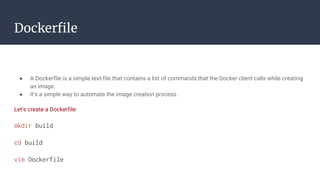 Dockerfile
● A Dockerfile is a simple text-file that contains a list of commands that the Docker client calls while creating
an image.
● It's a simple way to automate the image creation process.
Let's create a Dockerfile:
mkdir build
cd build
vim Dockerfile
 