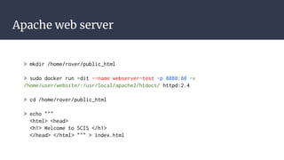 Apache web server
> mkdir /home/rover/public_html
> sudo docker run -dit --name webserver-test -p 8080:80 -v
/home/user/website/:/usr/local/apache2/htdocs/ httpd:2.4
> cd /home/rover/public_html
> echo """
<html> <head>
<h1> Welcome to SCIS </h1>
</head> </html> """ > index.html
 