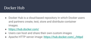 Docker Hub
● Docker Hub is a cloud-based repository in which Docker users
and partners create, test, store and distribute container
images.
● https://hub.docker.com/
● Users can host and share their own custom images
● Apache HTTP server image: https://hub.docker.com/_/httpd
 