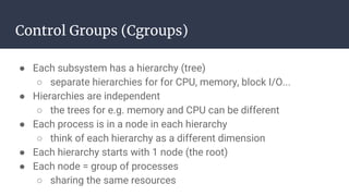 Control Groups (Cgroups)
● Each subsystem has a hierarchy (tree)
○ separate hierarchies for for CPU, memory, block I/O...
● Hierarchies are independent
○ the trees for e.g. memory and CPU can be different
● Each process is in a node in each hierarchy
○ think of each hierarchy as a different dimension
● Each hierarchy starts with 1 node (the root)
● Each node = group of processes
○ sharing the same resources
 