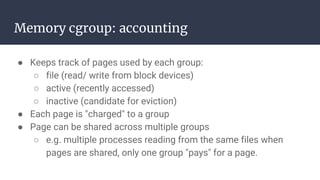 Memory cgroup: accounting
● Keeps track of pages used by each group:
○ file (read/ write from block devices)
○ active (recently accessed)
○ inactive (candidate for eviction)
● Each page is "charged" to a group
● Page can be shared across multiple groups
○ e.g. multiple processes reading from the same files when
pages are shared, only one group "pays" for a page.
 