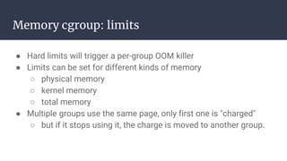 Memory cgroup: limits
● Hard limits will trigger a per-group OOM killer
● Limits can be set for different kinds of memory
○ physical memory
○ kernel memory
○ total memory
● Multiple groups use the same page, only first one is "charged"
○ but if it stops using it, the charge is moved to another group.
 
