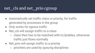 net_cls and net_prio cgroup
● Automatically set traffic class or priority, for traffic
generated by processes in the group
● Only works for egress traffic
● Net_cls will assign traffic to a class
○ class then has to be matched with tc/iptables, otherwise
traffic just flows normally
● Net_prio will assign traffic to a priority
○ priorities are used by queuing disciplines
 