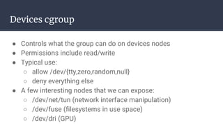 Devices cgroup
● Controls what the group can do on devices nodes
● Permissions include read/write
● Typical use:
○ allow /dev/{tty,zero,random,null}
○ deny everything else
● A few interesting nodes that we can expose:
○ /dev/net/tun (network interface manipulation)
○ /dev/fuse (filesystems in use space)
○ /dev/dri (GPU)
 