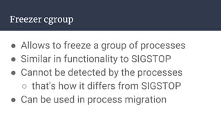 Freezer cgroup
● Allows to freeze a group of processes
● Similar in functionality to SIGSTOP
● Cannot be detected by the processes
○ that's how it differs from SIGSTOP
● Can be used in process migration
 
