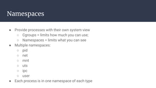 Namespaces
● Provide processes with their own system view
○ Cgroups = limits how much you can use;
○ Namespaces = limits what you can see
● Multiple namespaces:
○ pid
○ net
○ mnt
○ uts
○ ipc
○ user
● Each process is in one namespace of each type
 