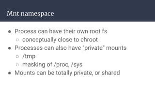 Mnt namespace
● Process can have their own root fs
○ conceptually close to chroot
● Processes can also have "private" mounts
○ /tmp
○ masking of /proc, /sys
● Mounts can be totally private, or shared
 