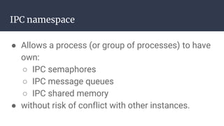 IPC namespace
● Allows a process (or group of processes) to have
own:
○ IPC semaphores
○ IPC message queues
○ IPC shared memory
● without risk of conflict with other instances.
 