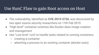 Use RunC Flaw to gain Root access on Host
● The vulnerability, identified as CVE-2019-5736, was discovered by
two open source security researchers on 11th Feb 2019.
● “High level” container runtimes like Docker does image creation
and management
● Use "Low level" runC to handle tasks related to running containers
○ creating a container
○ attaching a process to an existing container (docker exec)
 